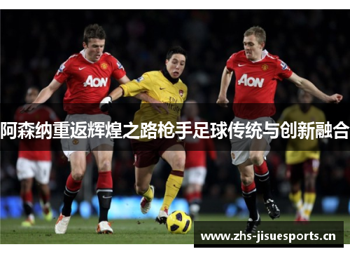 阿森纳重返辉煌之路枪手足球传统与创新融合