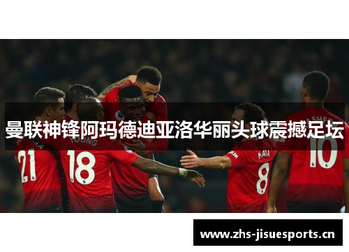 曼联神锋阿玛德迪亚洛华丽头球震撼足坛